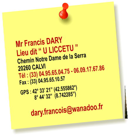 Mr Francis DARY Lieu dit � U LICCETU � Chemin Notre Dame de la Serra 20260 CALVI T�l : (33) 04.95.65.04.75 - 06.09.17.67.86 Fax : (33) 04.95.65.10.57   GPS : 42� 33� 21� (42.555862�)             8� 44� 32�  (8.742285�)  dary.francois@wanadoo.fr